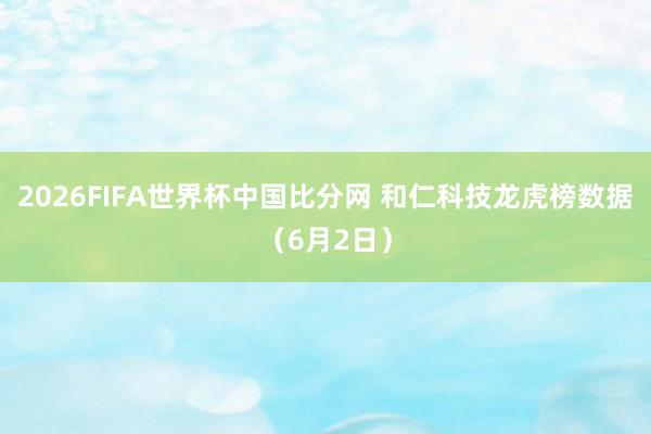 2026FIFA世界杯中国比分网 和仁科技龙虎榜数据（6月2日）