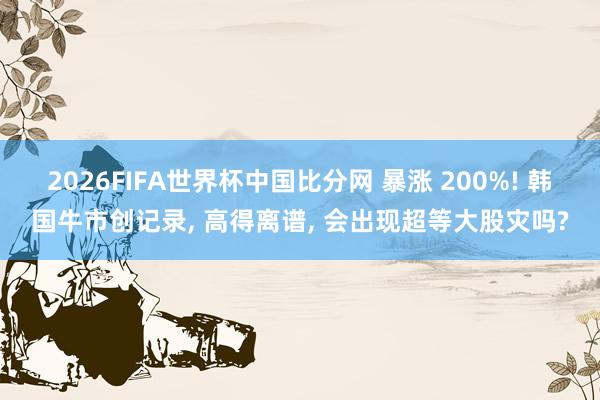 2026FIFA世界杯中国比分网 暴涨 200%! 韩国牛市创记录， 高得离谱， 会出现超等大股灾吗?