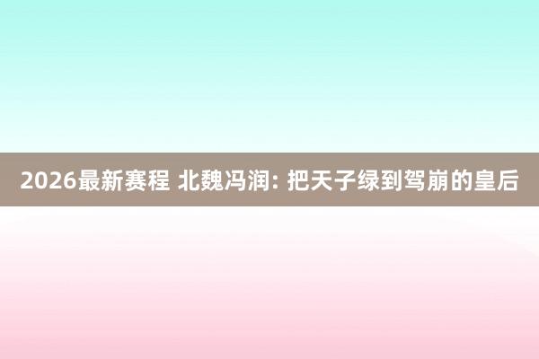 2026最新赛程 北魏冯润: 把天子绿到驾崩的皇后