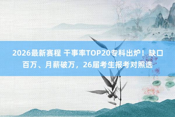 2026最新赛程 干事率TOP20专科出炉！缺口百万、月薪破万，26届考生报考对照选