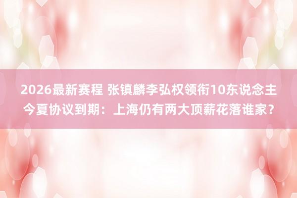 2026最新赛程 张镇麟李弘权领衔10东说念主今夏协议到期：上海仍有两大顶薪花落谁家？