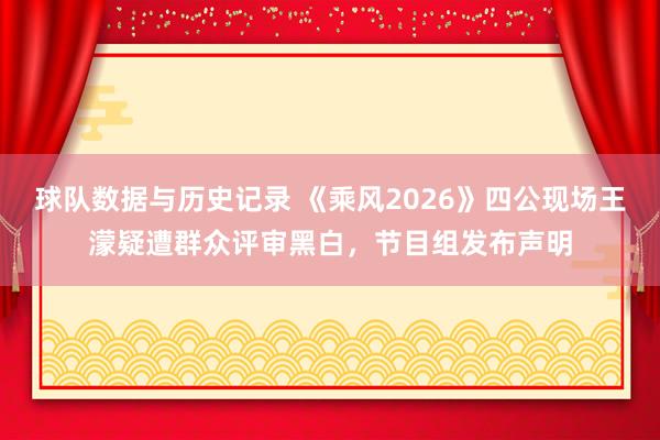 球队数据与历史记录 《乘风2026》四公现场王濛疑遭群众评审黑白，节目组发布声明