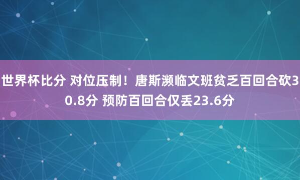 世界杯比分 对位压制!唐斯濒临文班贫乏百回合砍30.8分 预防百回合仅丢23.6分