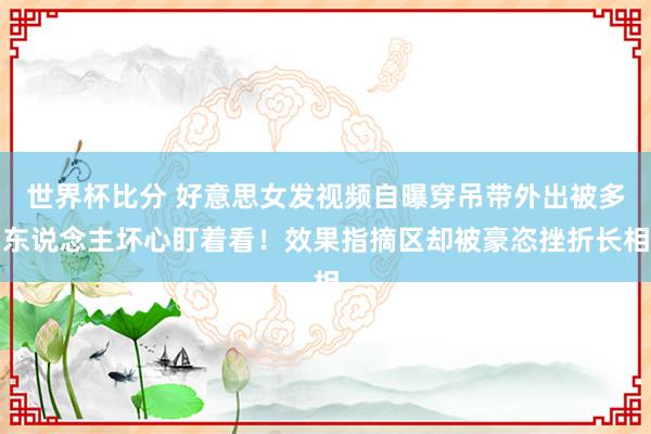 世界杯比分 好意思女发视频自曝穿吊带外出被多东说念主坏心盯着看!效果指摘区却被豪恣挫折长相