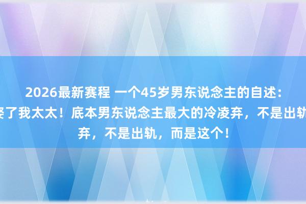 2026最新赛程 一个45岁男东说念主的自述：我后悔以前娶了我太太！底本男东说念主最大的冷凌弃，不是出轨，而是这个！
