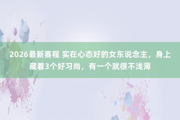 2026最新赛程 实在心态好的女东说念主，身上藏着3个好习尚，有一个就很不浅薄