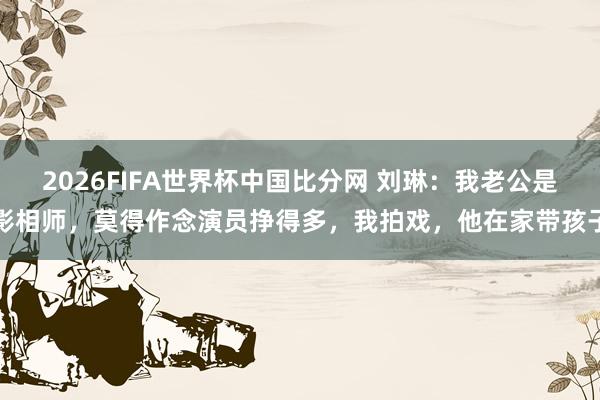 2026FIFA世界杯中国比分网 刘琳：我老公是影相师，莫得作念演员挣得多，我拍戏，他在家带孩子