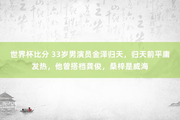 世界杯比分 33岁男演员金泽归天，归天前平庸发热，他曾搭档龚俊，桑梓是威海