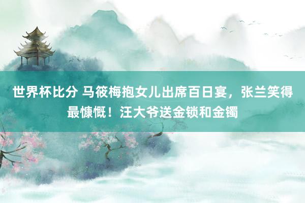 世界杯比分 马筱梅抱女儿出席百日宴,张兰笑得最慷慨!汪大爷送金锁和金镯