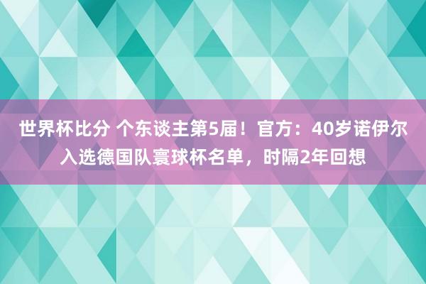世界杯比分 个东谈主第5届！官方：40岁诺伊尔入选德国队寰球杯名单，时隔2年回想