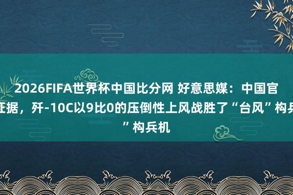 2026FIFA世界杯中国比分网 好意思媒：中国官方证据，歼-10C以9比0的压倒性上风战胜了“台风”构兵机