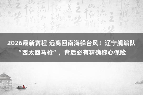 2026最新赛程 远离回南海躲台风！辽宁舰编队“西太回马枪”，背后必有精确称心保险