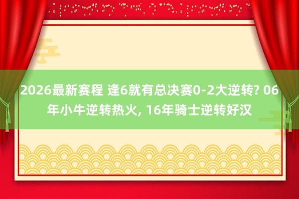 2026最新赛程 逢6就有总决赛0-2大逆转? 06年小牛逆转热火， 16年骑士逆转好汉