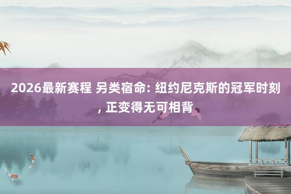 2026最新赛程 另类宿命: 纽约尼克斯的冠军时刻， 正变得无可相背