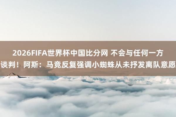 2026FIFA世界杯中国比分网 不会与任何一方谈判！阿斯：马竞反复强调小蜘蛛从未抒发离队意愿