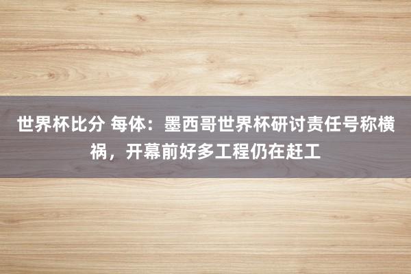 世界杯比分 每体:墨西哥世界杯研讨责任号称横祸,开幕前好多工程仍在赶工