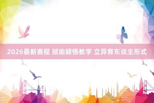 2026最新赛程 赋能颖悟教学 立异育东谈主形式