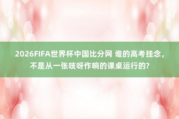 2026FIFA世界杯中国比分网 谁的高考挂念，不是从一张吱呀作响的课桌运行的?