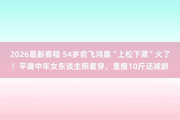 2026最新赛程 54岁俞飞鸿靠“上松下紧”火了！平庸中年女东谈主照着穿，显瘦10斤还减龄