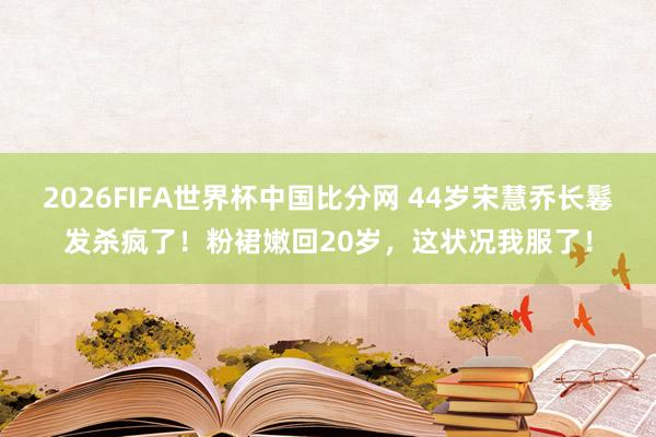 2026FIFA世界杯中国比分网 44岁宋慧乔长鬈发杀疯了！粉裙嫩回20岁，这状况我服了！