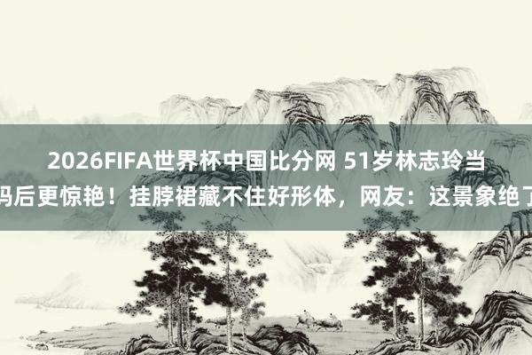 2026FIFA世界杯中国比分网 51岁林志玲当妈后更惊艳！挂脖裙藏不住好形体，网友：这景象绝了