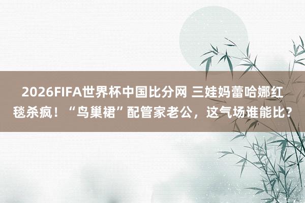2026FIFA世界杯中国比分网 三娃妈蕾哈娜红毯杀疯！“鸟巢裙”配管家老公，这气场谁能比？