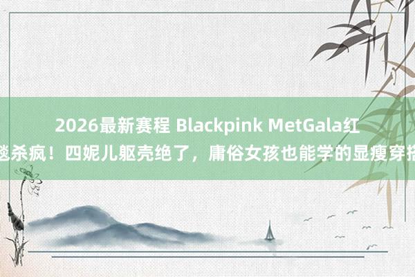 2026最新赛程 Blackpink MetGala红毯杀疯！四妮儿躯壳绝了，庸俗女孩也能学的显瘦穿搭