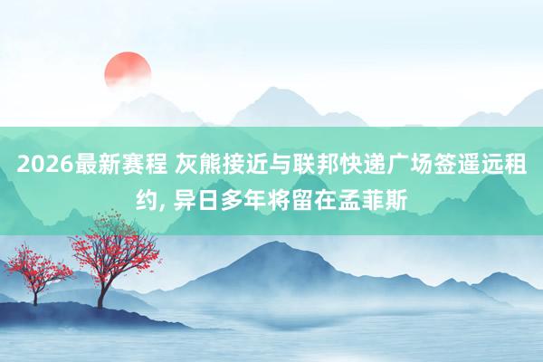 2026最新赛程 灰熊接近与联邦快递广场签遥远租约, 异日多年将留在孟菲斯