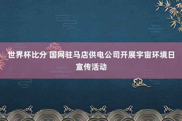 世界杯比分 国网驻马店供电公司开展宇宙环境日宣传活动