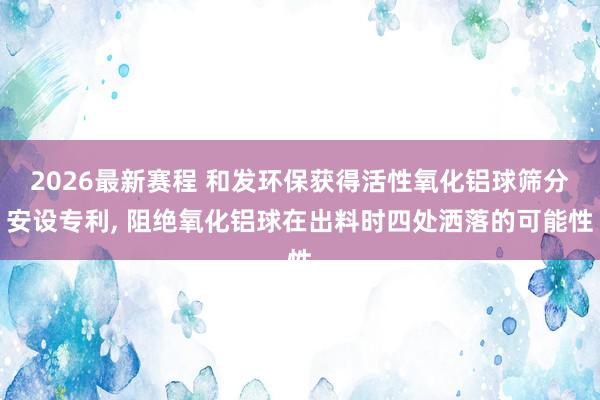 2026最新赛程 和发环保获得活性氧化铝球筛分安设专利， 阻绝氧化铝球在出料时四处洒落的可能性