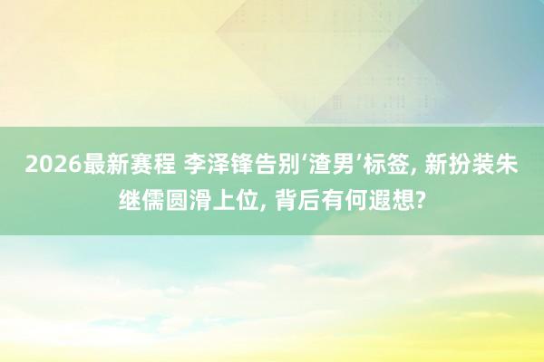 2026最新赛程 李泽锋告别‘渣男’标签， 新扮装朱继儒圆滑上位， 背后有何遐想?