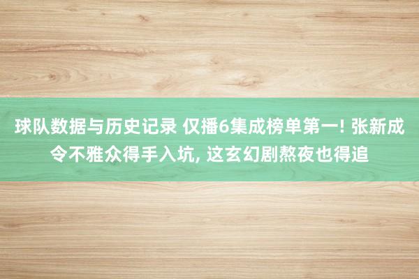 球队数据与历史记录 仅播6集成榜单第一! 张新成令不雅众得手入坑, 这玄幻剧熬夜也得追