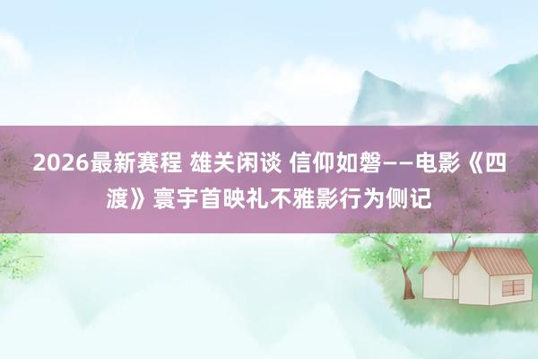 2026最新赛程 雄关闲谈 信仰如磐——电影《四渡》寰宇首映礼不雅影行为侧记