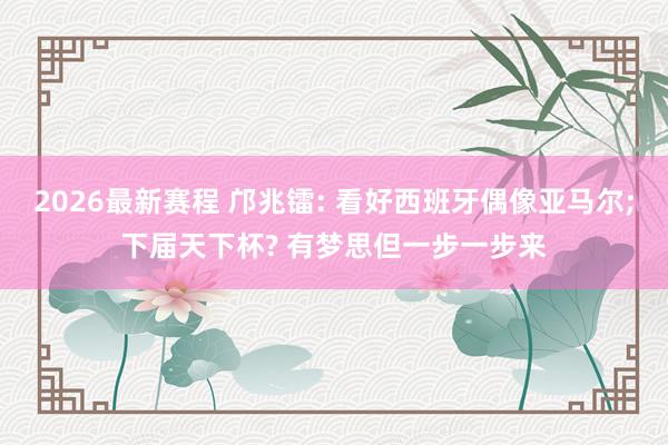 2026最新赛程 邝兆镭: 看好西班牙偶像亚马尔;下届天下杯? 有梦思但一步一步来