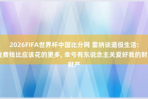 2026FIFA世界杯中国比分网 雷纳谈退役生活: 我费钱比应该花的更多， 幸亏有东说念主关爱好我的财产
