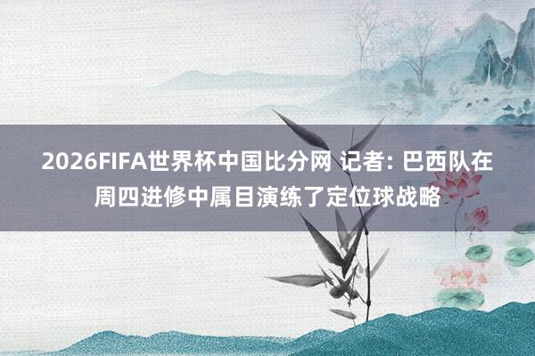 2026FIFA世界杯中国比分网 记者: 巴西队在周四进修中属目演练了定位球战略