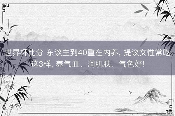 世界杯比分 东谈主到40重在内养， 提议女性常吃这3样， 养气血、润肌肤、气色好!