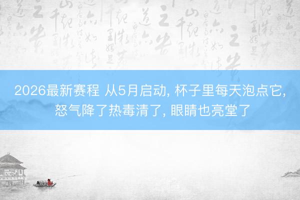 2026最新赛程 从5月启动， 杯子里每天泡点它， 怒气降了热毒清了， 眼睛也亮堂了