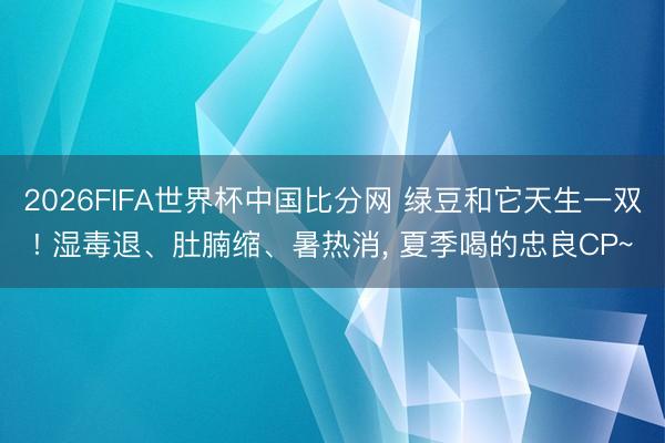 2026FIFA世界杯中国比分网 绿豆和它天生一双! 湿毒退、肚腩缩、暑热消， 夏季喝的忠良CP~