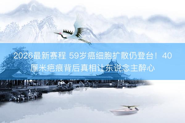 2026最新赛程 59岁癌细胞扩散仍登台！40厘米疤痕背后真相让东说念主醉心