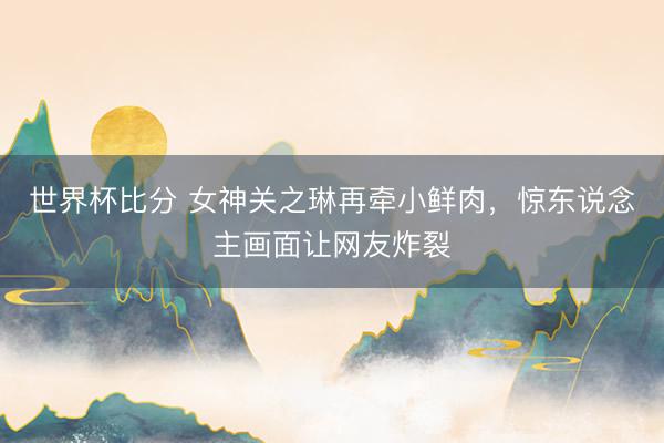 世界杯比分 女神关之琳再牵小鲜肉，惊东说念主画面让网友炸裂