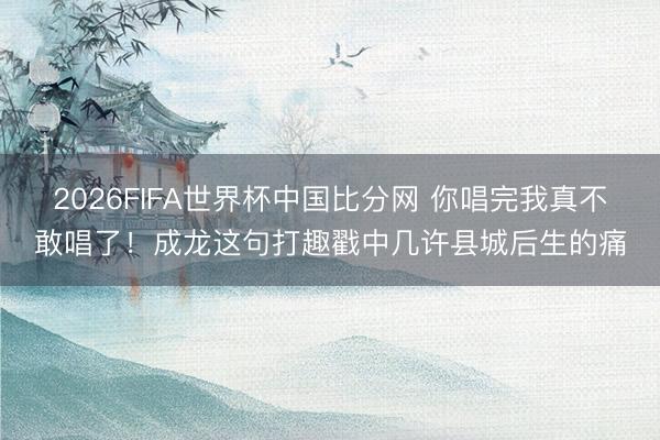 2026FIFA世界杯中国比分网 你唱完我真不敢唱了！成龙这句打趣戳中几许县城后生的痛