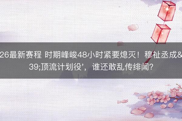 2026最新赛程 时期峰峻48小时紧要熄灭！穆祉丞成'顶流计划役'，谁还敢乱传绯闻？