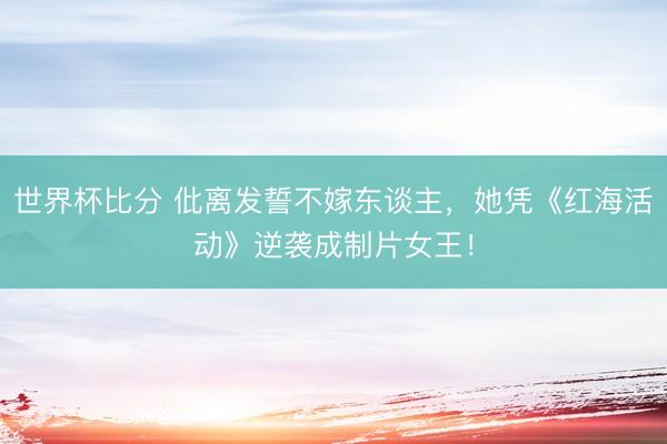 世界杯比分 仳离发誓不嫁东谈主,她凭《红海活动》逆袭成制片女王!