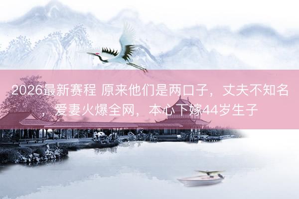 2026最新赛程 原来他们是两口子，丈夫不知名，爱妻火爆全网，本心下嫁44岁生子