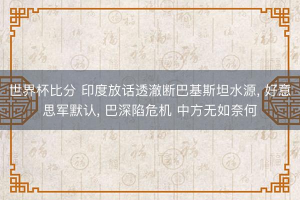 世界杯比分 印度放话透澈断巴基斯坦水源， 好意思军默认， 巴深陷危机 中方无如奈何