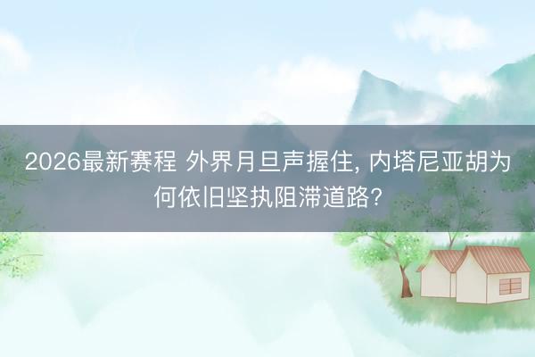 2026最新赛程 外界月旦声握住， 内塔尼亚胡为何依旧坚执阻滞道路?