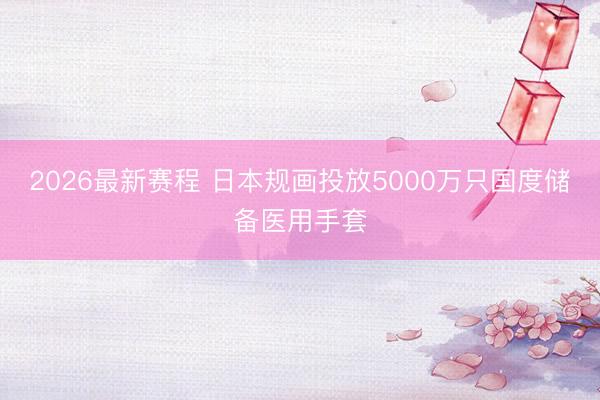 2026最新赛程 日本规画投放5000万只国度储备医用手套