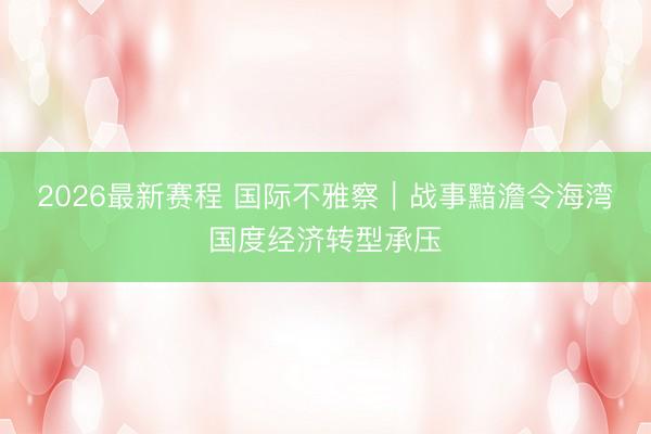 2026最新赛程 国际不雅察｜战事黯澹令海湾国度经济转型承压