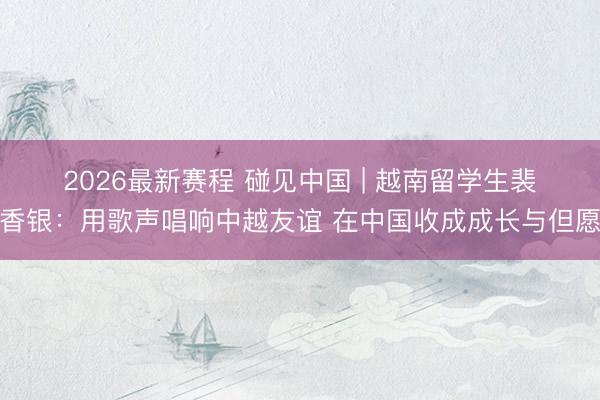 2026最新赛程 碰见中国 | 越南留学生裴香银：用歌声唱响中越友谊 在中国收成成长与但愿